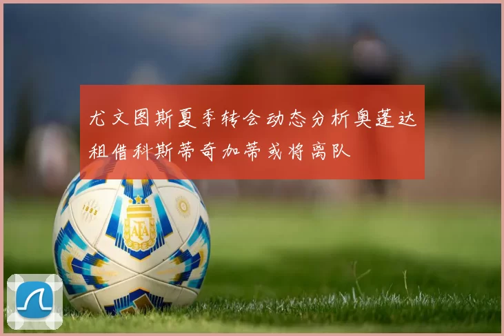 尤文图斯夏季转会动态分析奥蓬达租借科斯蒂奇加蒂或将离队