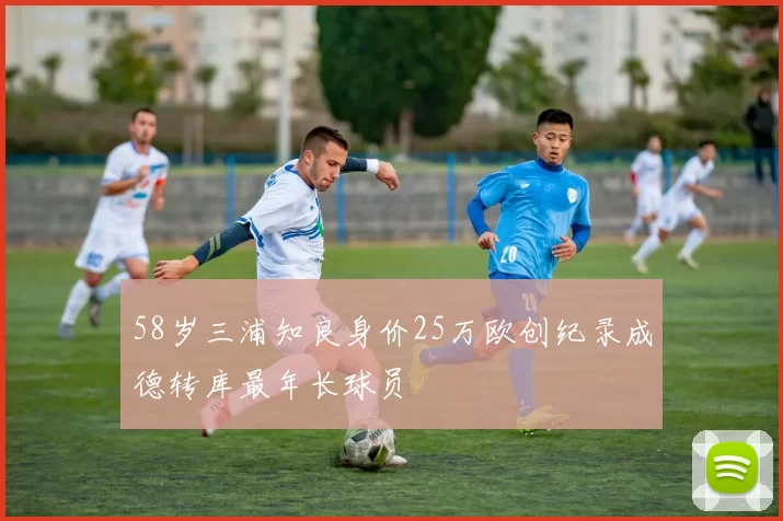 58岁三浦知良身价25万欧创纪录成德转库最年长球员