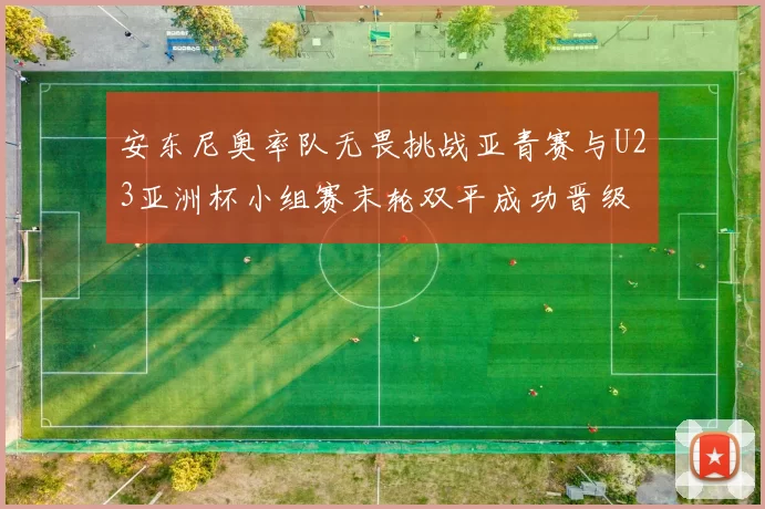 安东尼奥率队无畏挑战亚青赛与U23亚洲杯小组赛末轮双平成功晋级