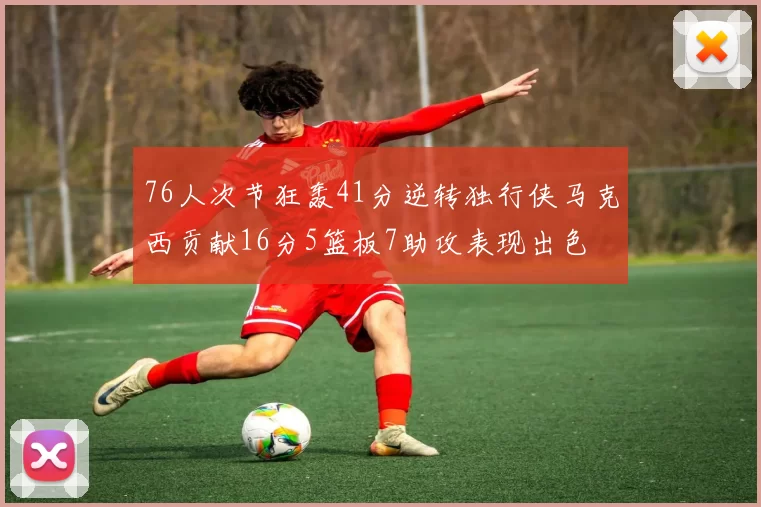 76人次节狂轰41分逆转独行侠马克西贡献16分5篮板7助攻表现出色