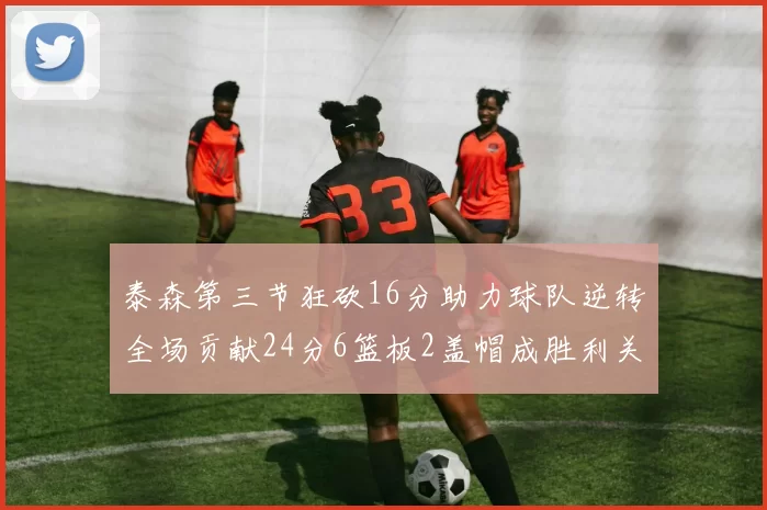 泰森第三节狂砍16分助力球队逆转全场贡献24分6篮板2盖帽成胜利关键