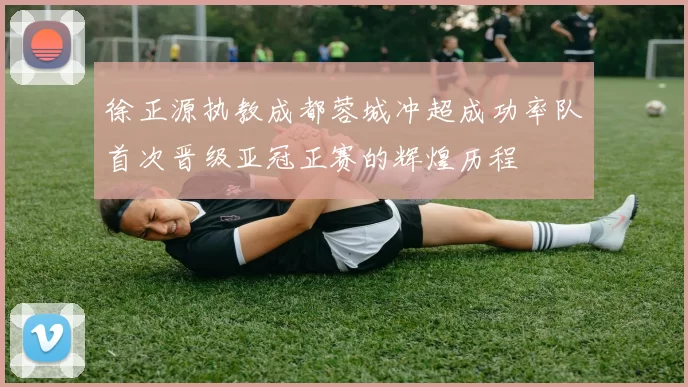 徐正源执教成都蓉城冲超成功率队首次晋级亚冠正赛的辉煌历程