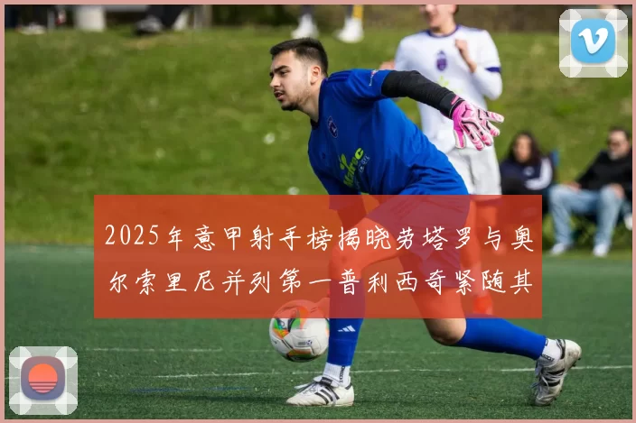 2025年意甲射手榜揭晓劳塔罗与奥尔索里尼并列第一普利西奇紧随其后