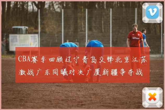 CBA赛季回顾辽宁青岛交锋北京江苏激战广东同曦对决广厦新疆争夺战精彩纷呈