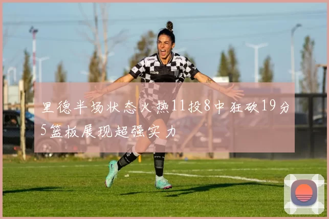 里德半场状态火热11投8中狂砍19分5篮板展现超强实力