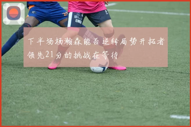 下半场杨瀚森能否逆转局势开拓者领先21分的挑战在等待