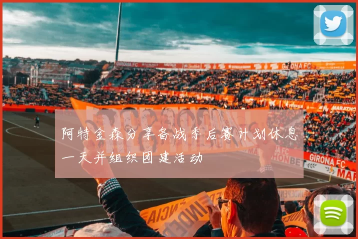阿特金森分享备战季后赛计划休息一天并组织团建活动