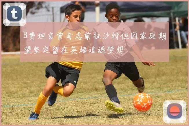 B费坦言曾考虑前往沙特但因家庭期望坚定留在英超追逐梦想