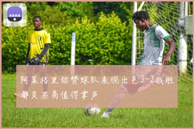 阿莱格里称赞球队表现出色3-2战胜都灵不易值得掌声