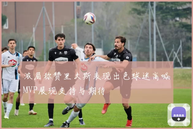 浓眉称赞里夫斯表现出色球迷高喊MVP展现支持与期待