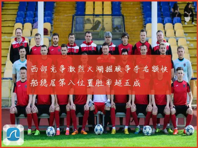 西部竞争激烈火湖掘狼争夺名额快船稳居第八位置胜率超五成