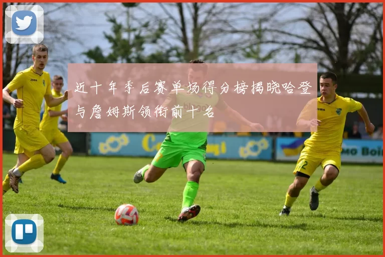 近十年季后赛单场得分榜揭晓哈登与詹姆斯领衔前十名